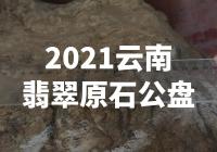 【震撼！2021云南翡翠原石公盘揭秘，惊人内涵让你大开眼界！】