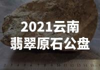 【惊爆！2021云南翡翠原石公盘揭秘，惊人原石惊艳亮相！】