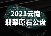 【惊艳】2021云南翡翠原石公盘：珠宝界的震撼之作！